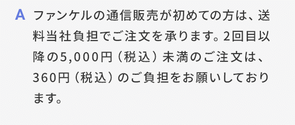 A ファンケルの通信販売が初めての方は、送料当社負担でご注文を承ります。2回目以降の5,000円（税込）未満のご注文は、360円（税込）のご負担をお願いしております。