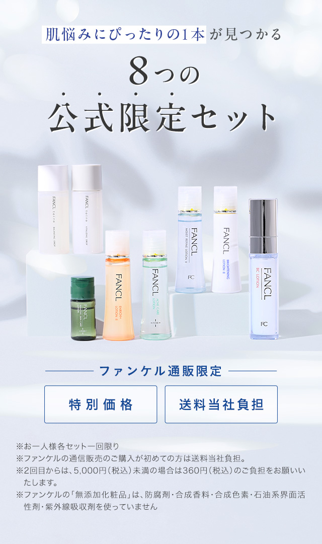 肌悩みにぴったりの1本が見つかる 8つの公式限定セット ファンケル通販限定 特別価格 送料当社負担 ※お一人様各セット一回限り ※ファンケルの通信販売のご購入が初めての方は送料当社負担。 ※2回目からは、5,000円（税込）未満の場合は360円（税込）のご負担をお願いいたします。 ※ファンケルの「無添加化粧品」は、防腐剤・合成香料・合成色素・石油系界面活性剤・紫外線吸収剤を使っていません
