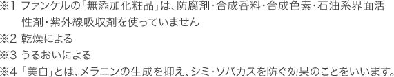 ※1 ファンケルの「無添加化粧品」は、防腐剤・合成香料・合成色素・石油系界面活性剤・紫外線吸収剤を使っていません ※2 乾燥による ※3 うるおいによる ※4 「美白」とは、メラニンの生成を抑え、シミ・ソバカスを防ぐ効果のことをいいます。