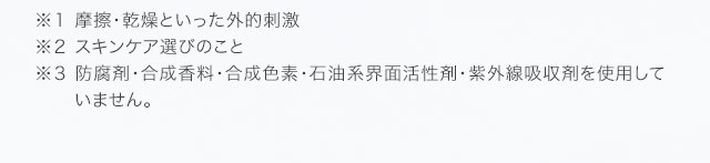 ※１ 摩擦・乾燥といった外的刺激 ※２ スキンケア選びのこと ※３ 防腐剤・合成香料・合成色素・石油系界面活性剤・紫外線吸収剤を使用していません。