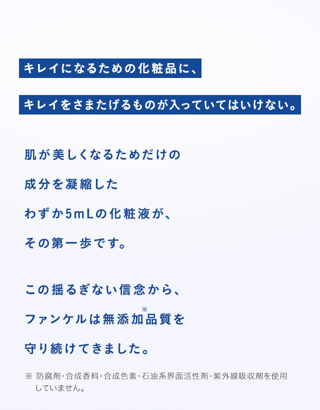 キレイになるための化粧品に、キレイをさまたげるものが入っていてはいけない。 肌が美しくなるためだけの成分を凝縮したわずか5mLの化粧液が、その第一歩です。 この揺るぎない信念から、ファンケルは無添加※品質を守り続けてきました。 ※ 防腐剤・合成香料・合成色素・石油系界面活性剤・紫外線吸収剤を使用していません。