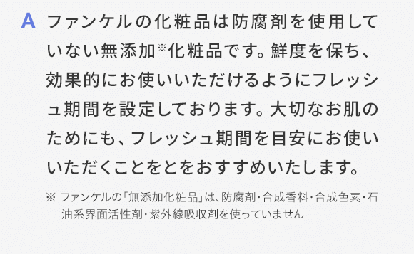 A ファンケルの化粧品は防腐剤を使用していない無添加化※粧品です。鮮度を保ち、効果的にお使いいただけるようにフレッシュ期間を設定しております。大切なお肌のためにも、フレッシュ期間を目安にお使いいただくことをとをおすすめいたします。※ ファンケルの「無添加化粧品」は、防腐剤・合成香料・合成色素・石油系界面活性剤・紫外線吸収剤を使っていません