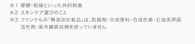 ※１ 摩擦・乾燥といった外的刺激 ※２ スキンケア選びのこと ※３ 防腐剤・合成香料・合成色素・石油系界面活性剤・紫外線吸収剤を使用していません。