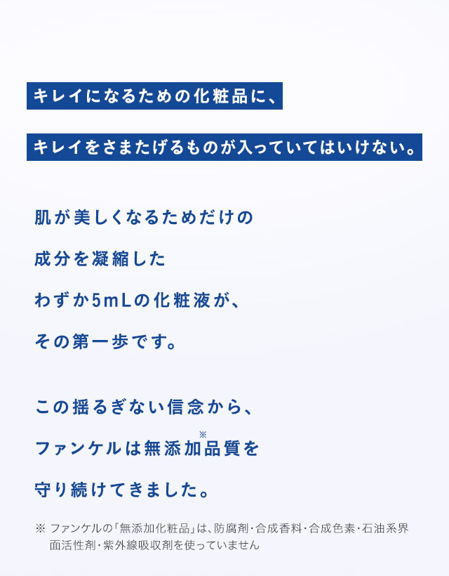 キレイになるための化粧品に、キレイをさまたげるものが入っていてはいけない。 肌が美しくなるためだけの成分を凝縮したわずか5mLの化粧液が、その第一歩です。 この揺るぎない信念から、ファンケルは無添加※品質を守り続けてきました。 ※ 防腐剤・合成香料・合成色素・石油系界面活性剤・紫外線吸収剤を使用していません。