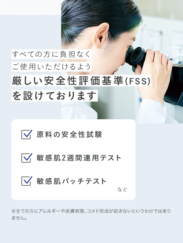 すべての方に負担なくご使用いただけるよう厳しい安全性評価基準（FSS）を設けております ※全ての方にアレルギーや皮膚刺激、コメド形成が起きないというわけではありません。
