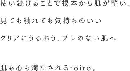 使い続けることで根本から肌が整い、見ても触れても気持ちのいいみずみずしく透明感のある肌へ。 肌も心も満たされるtoiro。