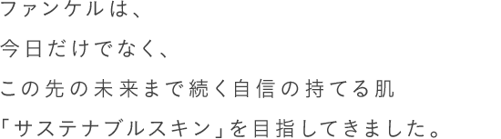 ファンケルは、今日だけでなく、この先の未来まで続く自信の持てる肌「サステナブルスキン」を目指してきました。40年以上、肌ストレスを徹底的に研究している、根拠ある無添加スキンケアです。