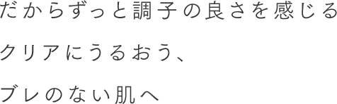 だからずっと調子の良さを感じる手触りの心地よいみずみずしく透明感※ある肌へ