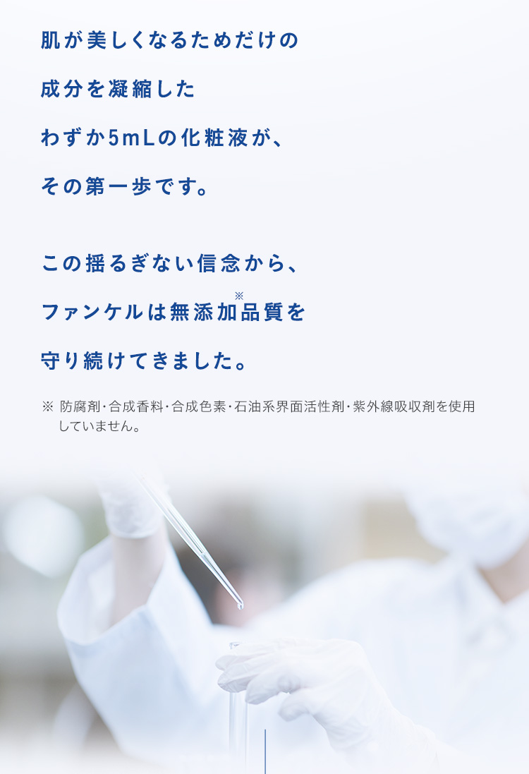 肌が美しくなるためだけの成分を凝縮したわずか5mLの化粧液が、その第一歩です。この揺るぎない信念から、ファンケルは無添加品質を守り続けてきました。