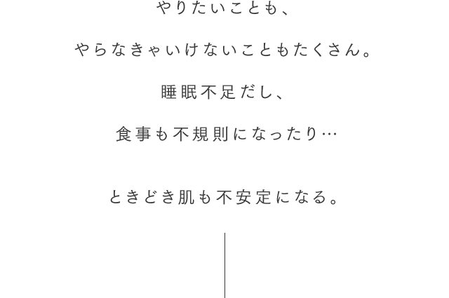 やりたいことも、やらなきゃいけないこともたくさん。睡眠不足だし、食事も不規則になったり…ときどき肌も不安定になる。