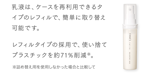 乳液は、ケースを再利用できるタイプのレフィルで、簡単に取り替え可能です。レフィルタイプの採用で、使い捨てプラスチックを約71％削減※。※詰め替え用を使用しなかった場合と比較して