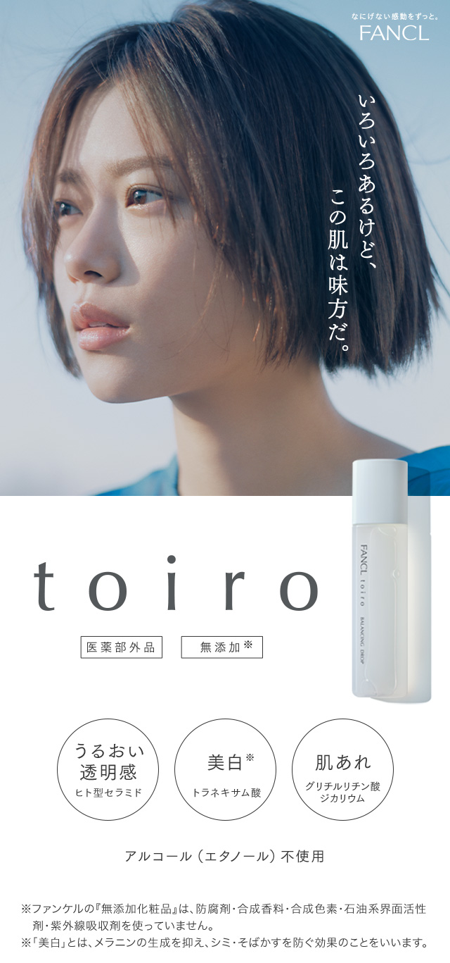 FANCL いろいろあるけど、この肌は味方だ。toiro うるおい透明感 美白 肌あれ ※ファンケルの『無添加化粧品』は、防腐剤・合成香料・合成色素・石油系界面活性剤・紫外線吸収剤を使っていません。 ※「美白」とは、メラニンの生成を抑え、シミ・そばかすを防ぐ効果のことをいいます。