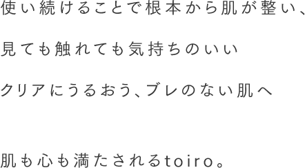 使い続けることで根本から肌が整い、見ても触れても気持ちのいいクリアにうるおう、ブレのない肌へ。 肌も心も満たされるtoiro。