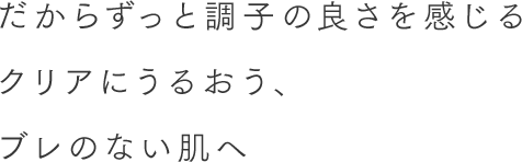 だからずっと調子の良さを感じるクリアにうるおう、ブレのない肌へ