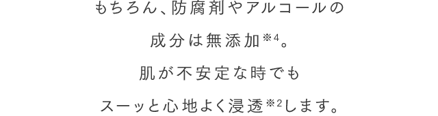 もちろん、防腐剤やアルコールの成分は無添加※4。肌が不安定な時でもスーッと心地よく浸透※2します。