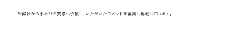 ※弊社から小林ひろ美様へ依頼し、いただいたコメントを編集し掲載しています。