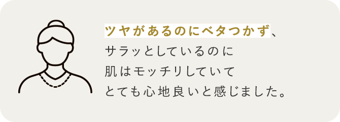 ツヤがあるのにベタつかず、サラッとしているのに肌はモッチリしていてとても心地良いと感じました。