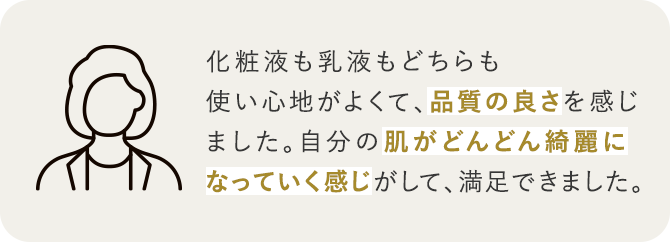 化粧液も乳液もどちらも使い心地がよくて、品質の良さを感じました。自分の肌がどんどん綺麗になっていく感じがして、満足できました。