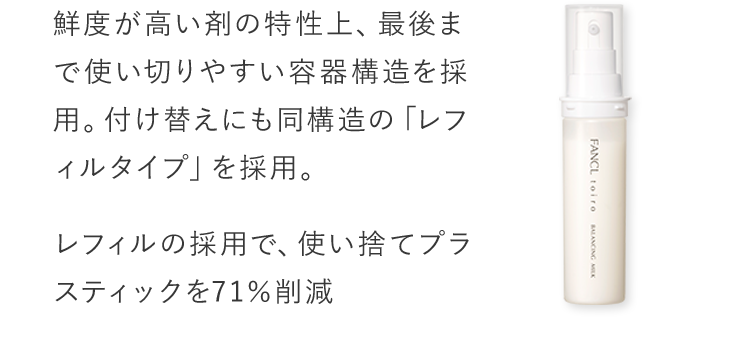 鮮度が高い剤の特性上、最後まで使い切りやすい容器構造を採用。付け替えにも同構造の「レフィルタイプ」を採用。レフィルの採用で、使い捨てプラスティックを71％削減