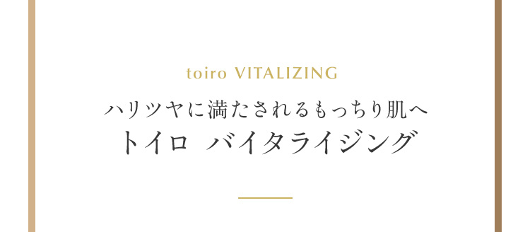 ハリツヤに満たされるもっちり肌へ トイロ バイタライジング