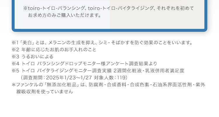 ※toiro-トイロ-バランシング、toiro-トイロ-バイタライジング、それぞれを初めてお求め方のみご購入いただけます。 ※1「美白」とは、メラニンの生成を抑え、シミ・そばかすを防ぐ効果のことをいいます。 ※2 年齢に応じたお肌のお手入れのこと ※3 うるおいによる ※4 トイロ バランシングドロップモニター様アンケート調査結果より ※5 トイロ バイタライジングモニター調査実績 2週間化粧液・乳液併用者満足度（調査期間：2025年1/23～1/27 対象人数：119） ＊ファンケルの「無添加化粧品」は、防腐剤・合成香料・合成色素・石油系界面活性剤・紫外線吸収剤を使っていません