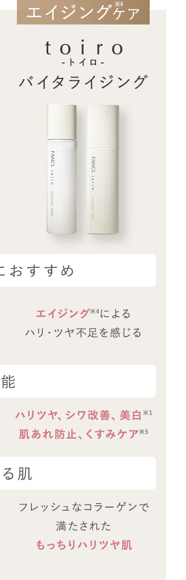 エイジングケア toiro-トイロ-バイタライジング こんな方におすすめ エイジング※4によるハリ・ツヤ不足を感じる 機能 ハリツヤ、シワ改善、美白※1、肌あれ防止、くすみケア※5 なれる肌 フレッシュなコラーゲンで
満たされたもっちりハリツヤ肌