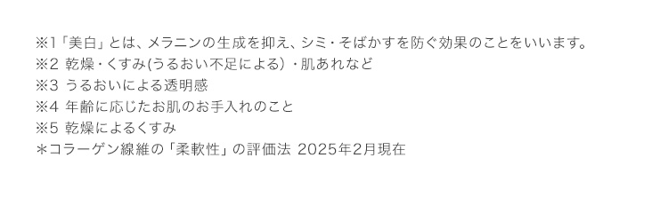 ※1「美白」とは、メラニンの生成を抑え、シミ・そばかすを防ぐ効果のことをいいます。 ※2 乾燥・くすみ(うるおい不足による）・肌あれなど ※3 うるおいによる透明感 ※4 年齢に応じたお肌のお手入れのこと ※5 乾燥によるくすみ ＊コラーゲン線維の「柔軟性」の評価法 2025年2月現在