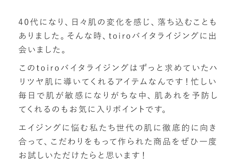 40代になり、日々肌の変化を感じ、落ち込むこともありました。そんな時、toiroバイタライジングに出会いました。このtoiroバイタライジングはずっと求めていたハリツヤ肌に導いてくれるアイテムなんです！忙しい毎日で肌が敏感になりがちな中、肌あれを予防してくれるのもお気に入りポイントです。エイジングに悩む私たち世代の肌に徹底的に向き合って、こだわりをもって作られた商品をぜひ一度お試しいただけたらと思います！