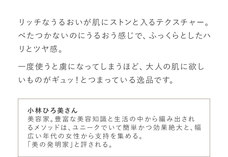 リッチなうるおいが肌にストンと入るテクスチャー。べたつかないのにうるおう感じで、ふっくらとしたハリとツヤ感。一度使うと虜になってしまうほど、大人の肌に欲しいものがギュッ！とつまっている逸品です。 小林ひろ美さん 美容家。豊富な美容知識と生活の中から編み出されるメソッドは、ユニークでいて簡単かつ効果絶大と、幅広い年代の女性から支持を集める。「美の発明家」と評される。