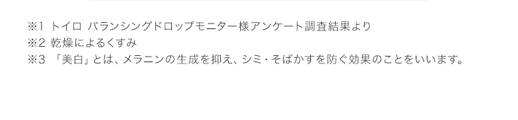 ※1 トイロ バランシングドロップモニター様アンケート調査結果より ※2 乾燥によるくすみ ※3 「美白」とは、メラニンの生成を抑え、シミ・そばかすを防ぐ効果のことをいいます。