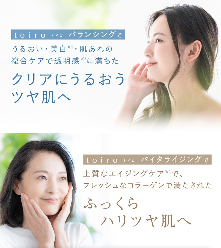 toiro -トイロ- バランシングでうるおい・美白※2・肌あれの複合ケアで透明感※3に満ちたクリアにうるおうツヤ肌へ toiro -トイロ- バイタライジングで上質なエイジングケア※1で、フレッシュなコラーゲンで満たされたふっくらハリツヤ肌へ