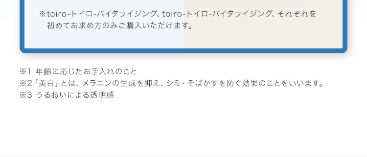 ※toiro-トイロ-バイタライジング、toiro-トイロ-バイタライジング、それぞれを初めてお求め方のみご購入いただけます。 ※1 年齢に応じたお手入れのこと ※2「美白」とは、メラニンの生成を抑え、シミ・そばかすを防ぐ効果のことをいいます。 ※3 うるおいによる透明感