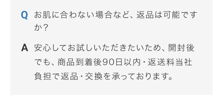 お肌に合わない場合など、返品は可能ですか？ 安心してお試しいただきたいため、開封後でも、商品到着後90日以内・返送料当社負担で返品・交換を承っております。