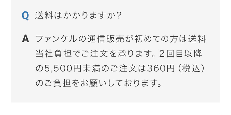 送料はかかりますか？ ファンケルの通信販売が初めての方は送料当社負担でご注文を承ります。２回目以降の5,500円未満のご注文は360円（税込）のご負担をお願いしております。