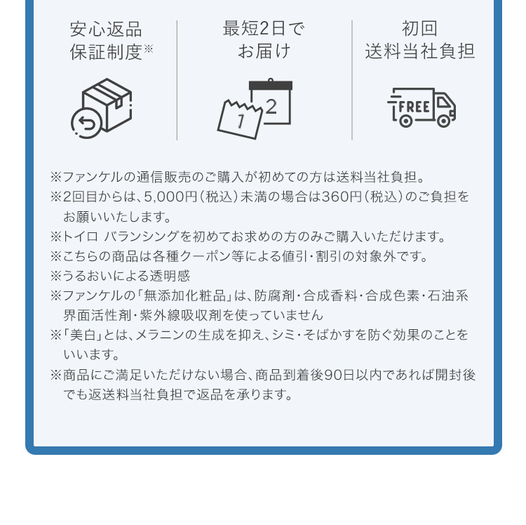 安心返品保証制度※ 最短2日でお届け 初回送料当社負担 ※ファンケルの通信販売のご購入が初めての方は送料当社負担。 ※2回目からは、5,000円（税込）未満の場合は360円（税込）のご負担をお願いいたします。 ※トイロ バランシングを初めてお求めの方のみご購入いただけます。 ※こちらの商品は各種クーポン等による値引・割引の対象外です。
※うるおいによる透明感 ※ファンケルの「無添加化粧品」は、防腐剤・合成香料・合成色素・石油系界面活性剤・紫外線吸収剤を使っていません ※「美白」とは、メラニンの生成を抑え、シミ・そばかすを防ぐ効果のことをいいます。 ※商品にご満足いただけない場合、商品到着後90日以内であれば開封後でも返送料当社負担で返品を承ります。