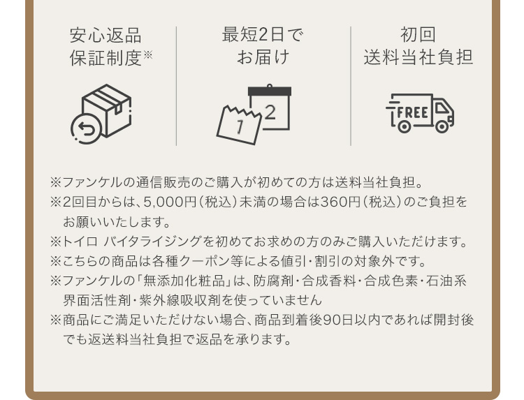 安心返品保証制度※ 最短2日でお届け 初回送料当社負担 ※ファンケルの通信販売のご購入が初めての方は送料当社負担。 ※2回目からは、5,000円（税込）未満の場合は360円（税込）のご負担をお願いいたします。 ※トイロ バイタライジングを初めてお求めの方のみご購入いただけます。 ※こちらの商品は各種クーポン等による値引・割引の対象外です。 ※ファンケルの「無添加化粧品」は、防腐剤・合成香料・合成色素・石油系界面活性剤・紫外線吸収剤を使っていません ※商品にご満足いただけない場合、商品到着後90日以内であれば開封後でも返送料当社負担で返品を承ります。