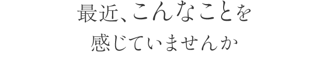 最近、こんなことを感じていませんか？