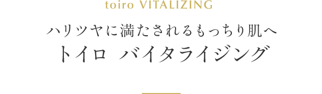 ハリツヤに満たされるもっちり肌へ トイロ バイタライジング