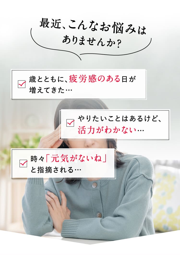 最近、こんなお悩みはありませんか？歳とともに、疲労感のある日が増えてきた… やりたいことはあるけど、活力がわかない… 時々「元気がないね」と指摘される…