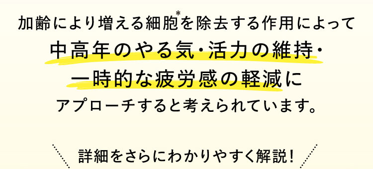 加齢により増える細胞を除去する作用によって中高年のやる気・活力の維持・一時的な疲労感の軽減にアプローチすると考えられています。詳細をさらにわかりやすく解説！