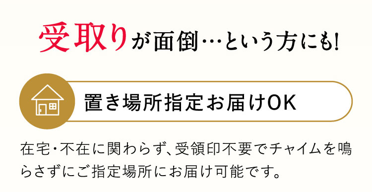 受取りが面倒…という方にも！置き場所指定お届けOK 在宅・不在に関わらず、受領印不要でチャイムを鳴らさずにご指定場所にお届け可能です。