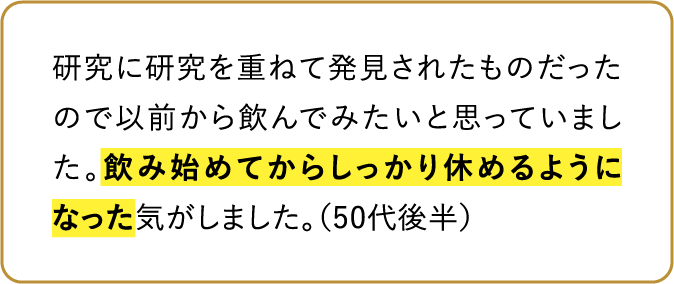 研究に研究を重ねて発見されたものだったので以前から飲んでみたいと思っていました。飲み始めてからしっかり休めるようになった気がしました。（50代後半）