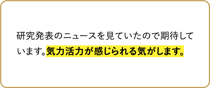研究発表のニュースを見ていたので期待しています。気力活力が感じられる気がします。
