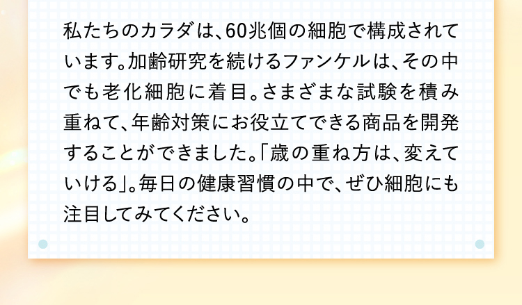 私たちのカラダは、60兆個の細胞で構成されています。加齢研究を続けるファンケルは、その中でも老化細胞に着目。さまざまな試験を積み重ねて、年齢対策にお役立てできる商品を開発することができました。「歳の重ね方は、変えていける」。毎日の健康習慣の中で、ぜひ細胞にも注目してみてください。