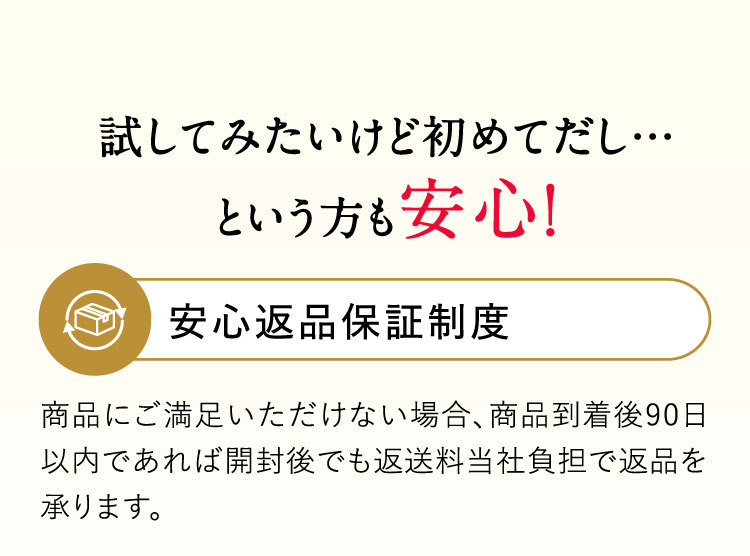 試してみたいけど初めてだし…という方も安心！安心返品保証制度 商品にご満足いただけない場合、商品到着後90日以内であれば開封後でも返送料当社負担で返品を承ります。