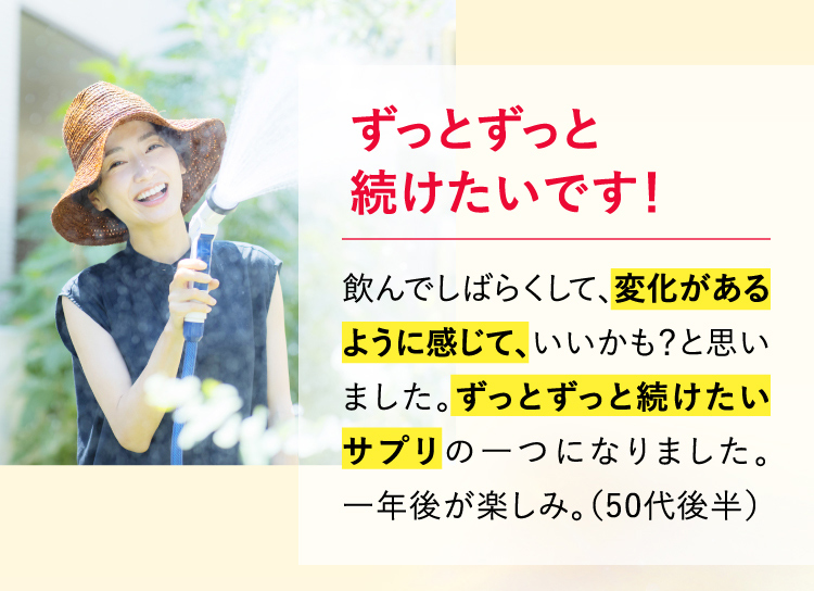 ずっとずっと続けたいです！飲んでしばらくして、変化があるように感じて、いいかも？と思いました。ずっとずっと続けたいサプリの一つになりました。一年後が楽しみ。（50代後半）