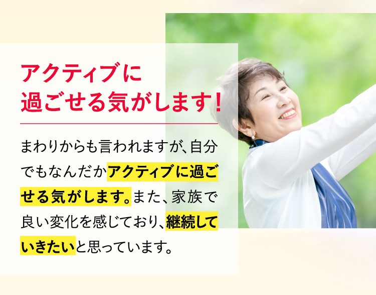 アクティブに過ごせる気がします！まわりからも言われますが、自分でもなんだかアクティブに過ごせる気がします。また、家族で良い変化を感じており、継続していきたいと思っています。