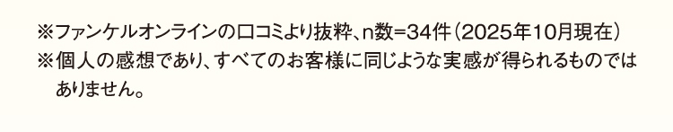 ※ファンケルオンラインの口コミより抜粋、n数=34件（2025年10月現在）※個人の感想であり、すべてのお客様に同じような実感が得られるものではありません。