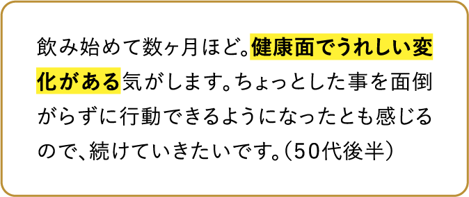 飲み始めて数ヶ月ほど。健康面でうれしい変化がある気がします。ちょっとした事を面倒がらずに行動できるようになったとも感じるので、続けていきたいです。（50代後半）