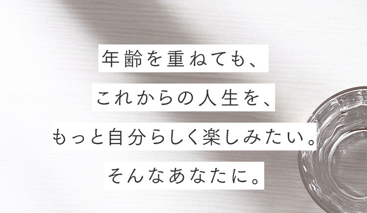 年齢を重ねても、これからの人生を、もっと自分らしく楽しみたい。そんなあなたに。